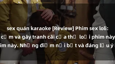 sex quán karaoke [Review] Phim sex loli: Đánh giá về sự gợi cảm và gây tranh cãi của thể loại phim này. Những điểm nổi bật và đáng lưu ý khi xem phim loli.