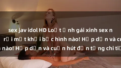 sex jav idol HD Loạt ảnh gái xinh sex nóng bỏng, không thể rời mắt khỏi bức hình nào! Hấp dẫn và cuốn hút đến từng chi tiết.