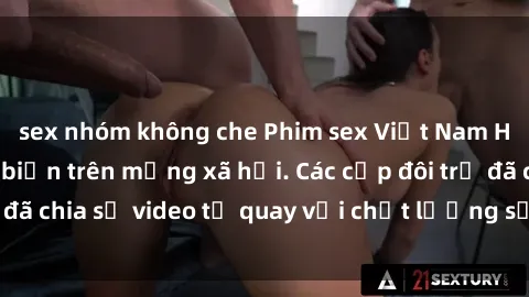 sex nhóm không che Phim sex Việt Nam HD ngày càng phổ biến trên mạng xã hội. Các cặp đôi trẻ đã chia sẻ video tự quay với chất lượng sắc nét, gợi cảm.