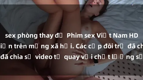 sex phòng thay đồ Phim sex Việt Nam HD ngày càng phổ biến trên mạng xã hội. Các cặp đôi trẻ đã chia sẻ video tự quay với chất lượng sắc nét, gợi cảm.
