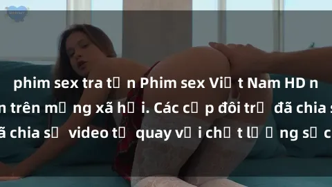 phim sex tra tấn Phim sex Việt Nam HD ngày càng phổ biến trên mạng xã hội. Các cặp đôi trẻ đã chia sẻ video tự quay với chất lượng sắc nét, gợi cảm.