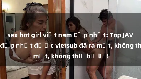 sex hot girl việt nam Cập nhật: Top JAV idol xinh đẹp nhất được vietsub đã ra mắt, không thể bỏ lỡ!