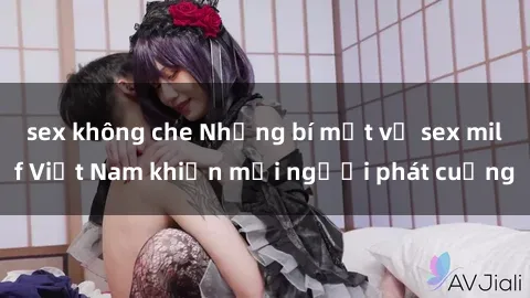 sex không che Những bí mật về sex milf Việt Nam khiến mọi người phát cuồng
