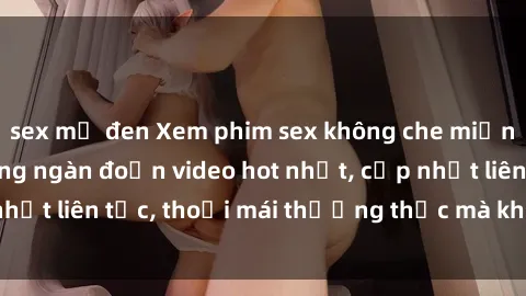sex mỹ đen Xem phim sex không che miễn phí tại đây – Hàng ngàn đoạn video hot nhất, cập nhật liên tục, thoải mái thưởng thức mà không tốn kém.