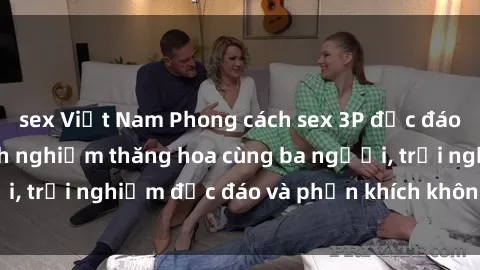 sex Việt Nam Phong cách sex 3P độc đáo tại Việt Nam: Kinh nghiệm thăng hoa cùng ba người, trải nghiệm độc đáo và phấn khích không thể bỏ lỡ!