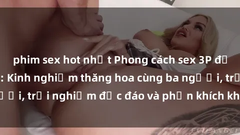 phim sex hot nhất Phong cách sex 3P độc đáo tại Việt Nam: Kinh nghiệm thăng hoa cùng ba người, trải nghiệm độc đáo và phấn khích không thể bỏ lỡ!