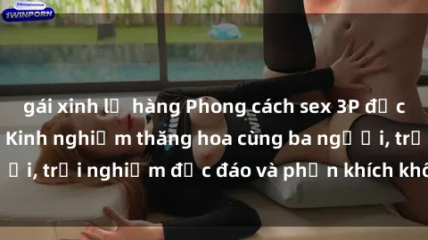 gái xinh lộ hàng Phong cách sex 3P độc đáo tại Việt Nam: Kinh nghiệm thăng hoa cùng ba người, trải nghiệm độc đáo và phấn khích không thể bỏ lỡ!
