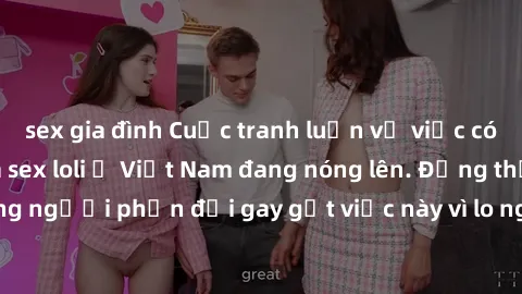 sex gia đình Cuộc tranh luận về việc có nên hợp pháp hóa sex loli ở Việt Nam đang nóng lên. Đồng thời, cũng có những người phản đối gay gắt việc này vì lo ngại về tác động tiêu cực lên trẻ em và xã hộ