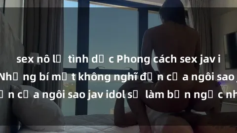 sex nô lệ tình dục Phong cách sex jav idol siêu hấp dẫn: Những bí mật không nghĩ đến của ngôi sao jav idol sẽ làm bạn ngạc nhiên!