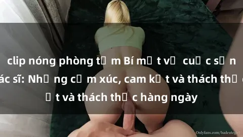 clip nóng phòng tắm Bí mật về cuộc sống sex của bác sĩ: Những cảm xúc, cam kết và thách thức hàng ngày