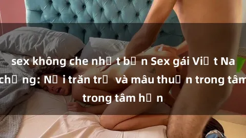 sex không che nhật bản Sex gái Việt Nam có chồng: Nỗi trăn trở và mâu thuẫn trong tâm hồn