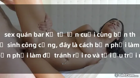 sex quán bar Kể từ lần cuối cùng bạn thực hành sex nhà vệ sinh công cộng, đây là cách bạn phải làm để tránh rủi ro và tối ưu trải nghiệm.