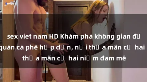 sex viet nam HD Khám phá không gian độc đáo tại sex quán cà phê hấp dẫn, nơi thỏa mãn cả hai niềm đam mê
