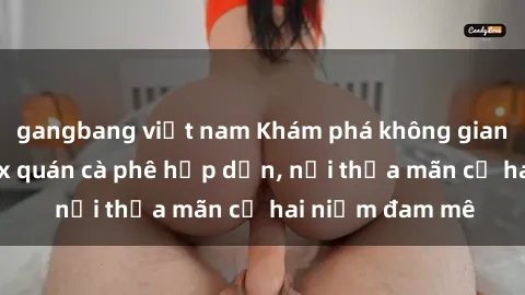 gangbang việt nam Khám phá không gian độc đáo tại sex quán cà phê hấp dẫn, nơi thỏa mãn cả hai niềm đam mê