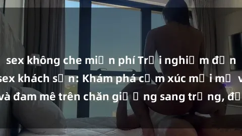 sex không che miễn phí Trải nghiệm đỉnh cao tình yêu tại sex khách sạn: Khám phá cảm xúc mới mẻ và đam mê trên chăn giường sang trọng, độc đáo, không giới hạn.