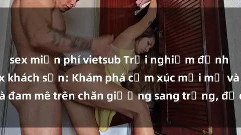 sex miễn phí vietsub Trải nghiệm đỉnh cao tình yêu tại sex khách sạn: Khám phá cảm xúc mới mẻ và đam mê trên chăn giường sang trọng, độc đáo, không giới hạn.