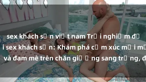 sex khách sạn việt nam Trải nghiệm đỉnh cao tình yêu tại sex khách sạn: Khám phá cảm xúc mới mẻ và đam mê trên chăn giường sang trọng, độc đáo, không giới hạn.