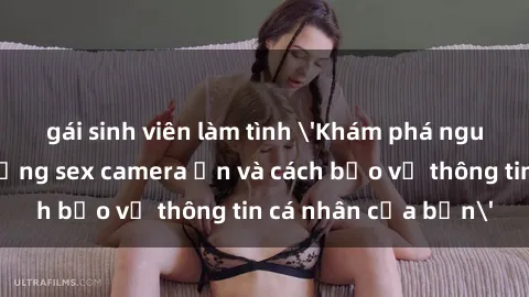 gái sinh viên làm tình 'Khám phá nguy cơ của việc sử dụng sex camera ẩn và cách bảo vệ thông tin cá nhân của bạn'