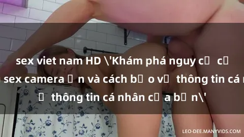 sex viet nam HD 'Khám phá nguy cơ của việc sử dụng sex camera ẩn và cách bảo vệ thông tin cá nhân của bạn'