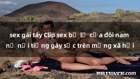 sex gái tây Clip sex bị lộ của đôi nam nữ nổi tiếng gây sốc trên mạng xã hội