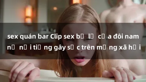 sex quán bar Clip sex bị lộ của đôi nam nữ nổi tiếng gây sốc trên mạng xã hội