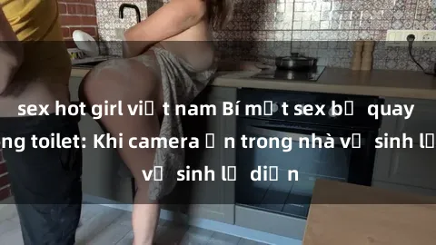 sex hot girl việt nam Bí mật sex bị quay lén trong toilet: Khi camera ẩn trong nhà vệ sinh lộ diện