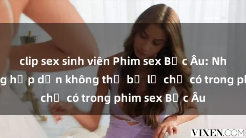 clip sex sinh viên Phim sex Bắc Âu: Những cảnh nóng hấp dẫn không thể bỏ lỡ chỉ có trong phim sex Bắc Âu