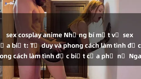 sex cosplay anime Những bí mật về sex gái Nga mà bạn chưa biết: Tư duy và phong cách làm tình đặc biệt của phụ nữ Nga