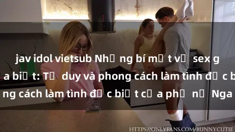 jav idol vietsub Những bí mật về sex gái Nga mà bạn chưa biết: Tư duy và phong cách làm tình đặc biệt của phụ nữ Nga