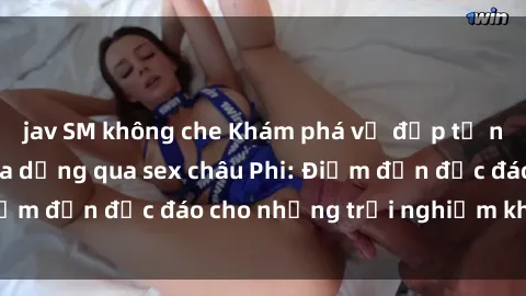 jav SM không che Khám phá vẻ đẹp tự nhiên và văn hóa đa dạng qua sex châu Phi: Điểm đến độc đáo cho những trải nghiệm khó quên