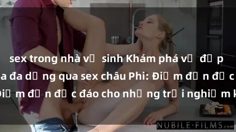 sex trong nhà vệ sinh Khám phá vẻ đẹp tự nhiên và văn hóa đa dạng qua sex châu Phi: Điểm đến độc đáo cho những trải nghiệm khó quên