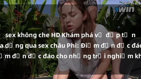sex không che HD Khám phá vẻ đẹp tự nhiên và văn hóa đa dạng qua sex châu Phi: Điểm đến độc đáo cho những trải nghiệm khó quên