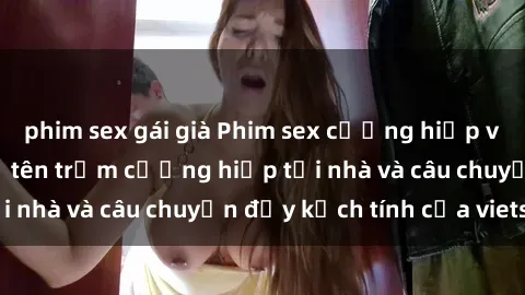 phim sex gái già Phim sex cưỡng hiếp vietsub: Nữ sinh bị tên trộm cưỡng hiếp tại nhà và câu chuyện đầy kịch tính của vietsub
