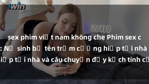 sex phim việt nam không che Phim sex cưỡng hiếp vietsub: Nữ sinh bị tên trộm cưỡng hiếp tại nhà và câu chuyện đầy kịch tính của vietsub