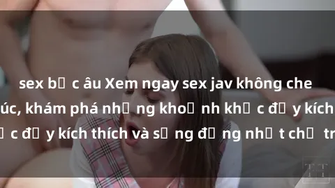 sex bắc âu Xem ngay sex jav không che để thỏa mãn cảm xúc, khám phá những khoảnh khắc đầy kích thích và sống động nhất chỉ trong click!