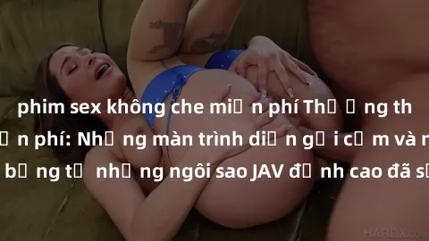 phim sex không che miễn phí Thưởng thức sex JAV idol miễn phí: Những màn trình diễn gợi cảm và nóng bỏng từ những ngôi sao JAV đỉnh cao đã sẵn sàng để bạn khám phá.