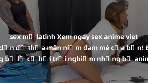 sex mỹ latinh Xem ngay sex anime vietsub cực hot và hấp dẫn để thỏa mãn niềm đam mê của bạn! Đừng bỏ lỡ cơ hội trải nghiệm những bộ anime đỉnh cao chỉ có tại đây!