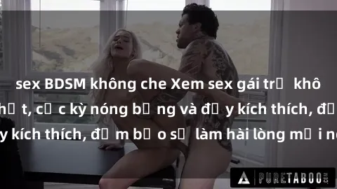 sex BDSM không che Xem sex gái trẻ không che hấp dẫn nhất, cực kỳ nóng bỏng và đầy kích thích, đảm bảo sẽ làm hài lòng mọi người!