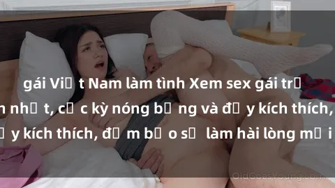 gái Việt Nam làm tình Xem sex gái trẻ không che hấp dẫn nhất, cực kỳ nóng bỏng và đầy kích thích, đảm bảo sẽ làm hài lòng mọi người!