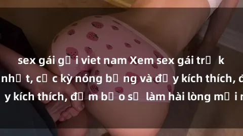 sex gái gọi viet nam Xem sex gái trẻ không che hấp dẫn nhất, cực kỳ nóng bỏng và đầy kích thích, đảm bảo sẽ làm hài lòng mọi người!