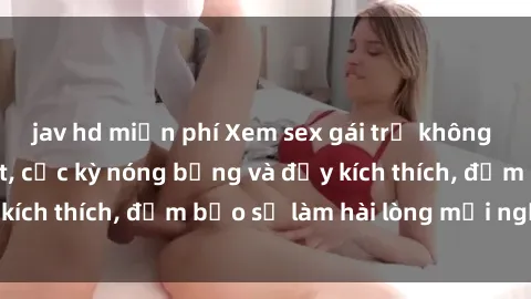 jav hd miễn phí Xem sex gái trẻ không che hấp dẫn nhất, cực kỳ nóng bỏng và đầy kích thích, đảm bảo sẽ làm hài lòng mọi người!