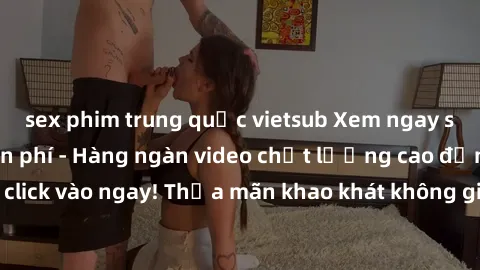 sex phim trung quốc vietsub Xem ngay sex jav full HD miễn phí - Hàng ngàn video chất lượng cao đỉnh cao chỉ cần click vào ngay! Thỏa mãn khao khát không giới hạn, đón chờ những trải nghiệm mới lạ!