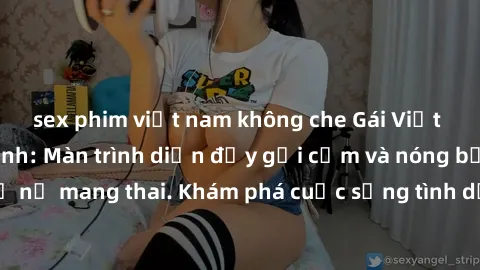 sex phim việt nam không che Gái Việt mang bầu và làm tình: Màn trình diễn đầy gợi cảm và nóng bỏng của phụ nữ mang thai. Khám phá cuộc sống tình dục đầy hấp dẫn và mới lạ của họ!
