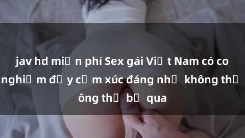 jav hd miễn phí Sex gái Việt Nam có con: Trải nghiệm đầy cảm xúc đáng nhớ không thể bỏ qua