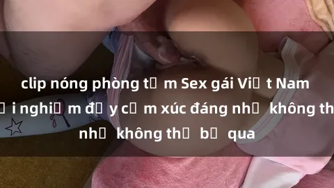 clip nóng phòng tắm Sex gái Việt Nam có con: Trải nghiệm đầy cảm xúc đáng nhớ không thể bỏ qua
