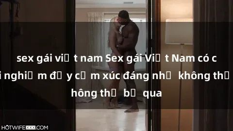 sex gái việt nam Sex gái Việt Nam có con: Trải nghiệm đầy cảm xúc đáng nhớ không thể bỏ qua