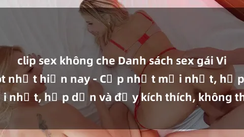 clip sex không che Danh sách sex gái Việt Nam sinh viên hot nhất hiện nay - Cập nhật mới nhất, hấp dẫn và đầy kích thích, không thể bỏ qua!