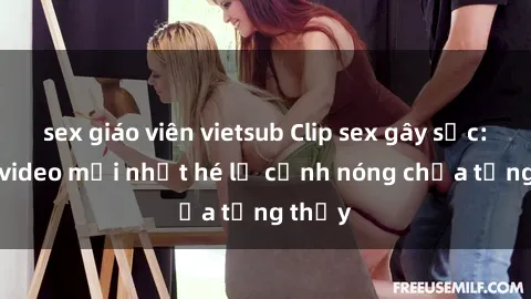 sex giáo viên vietsub Clip sex gây sốc: Loạt video mới nhất hé lộ cảnh nóng chưa từng thấy