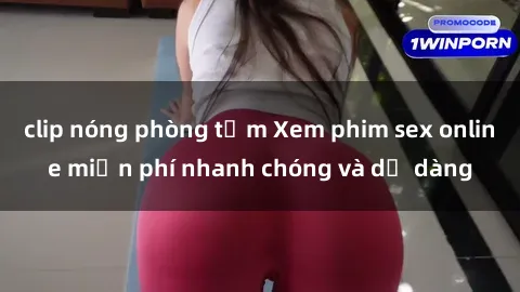 clip nóng phòng tắm Xem phim sex online miễn phí nhanh chóng và dễ dàng