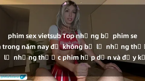 phim sex vietsub Top những bộ phim sex hay nhất nên xem trong năm nay để không bỏ lỡ những thước phim hấp dẫn và đầy kịch tính.